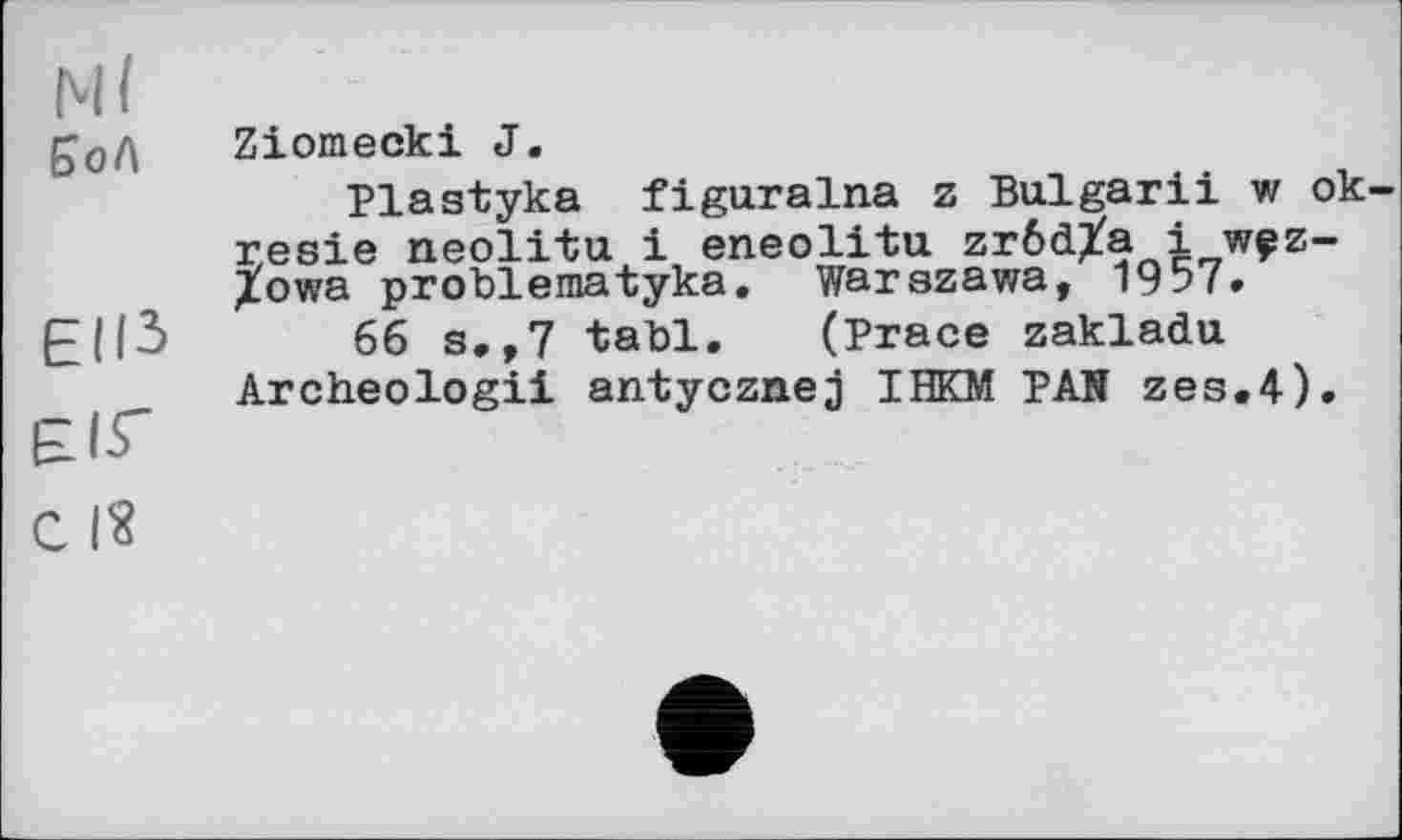 ﻿Ml
£од Ziomecki J.
Plastyka figuralna z Bulgarii w ok-resie neolitu і eneolitu zrôdXa і wçz-/owa problematyka. Warszawa, 1957.
EJI5	66 s,,7 tabl. (Trace zakladu
Archeologii antycznej IHKM PAN zes.4).
ЄІГ
c I?